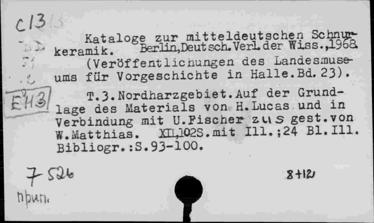 ﻿Kataloge zur mitteldeutschen Schnurkeramik. Berlin,Deutsch.VerLder Wxss.,1^6a (Veröffentlicnungen des Landesmuseums für Vorgeschichte in Halle.Bd. 23) •
T.3•Nordharzgebiet.Auf der Grundlage des Materials von H.Lucas und in Verbindung mit U.Fischer zus gest.von W.Matthias. XE14°2S.mit Ill.;24 Bl. Ill. Bibliogr.:S.93-100.

2+12?